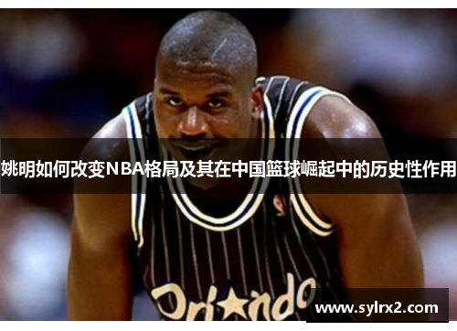 姚明如何改变NBA格局及其在中国篮球崛起中的历史性作用